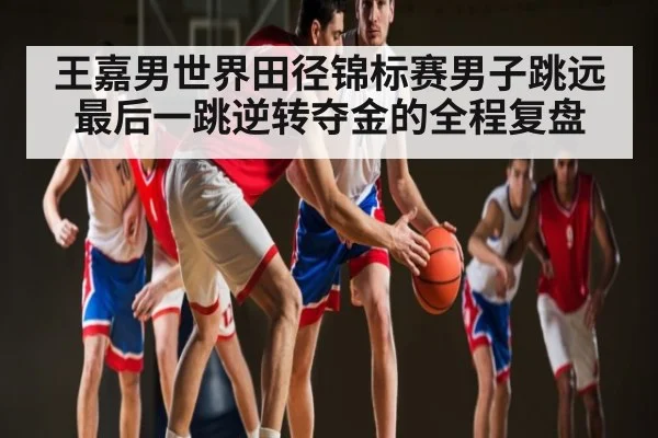 王嘉男世界田径锦标赛男子跳远最后一跳逆转夺金的全程复盘